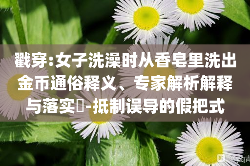 戳穿:女子洗澡時從香皂里洗出金幣通俗釋義、專家解析解釋與落實?-抵制誤導(dǎo)的假把式