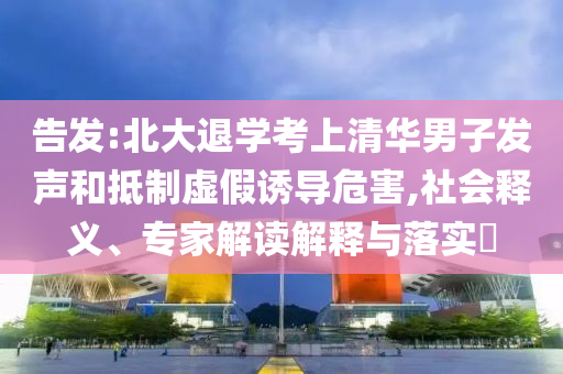 告發(fā):北大退學(xué)考上清華男子發(fā)聲和抵制虛假誘導(dǎo)危害,社會釋義、專家解讀解釋與落實?