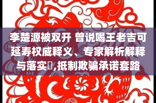 李楚源被雙開 曾說喝王老吉可延壽權(quán)威釋義、專家解析解釋與落實(shí)?,抵制欺騙承諾套路
