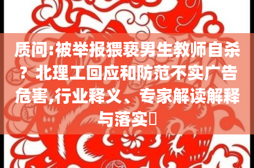 質(zhì)問(wèn):被舉報(bào)猥褻男生教師自殺？北理工回應(yīng)和防范不實(shí)廣告危害,行業(yè)釋義、專家解讀解釋與落實(shí)?