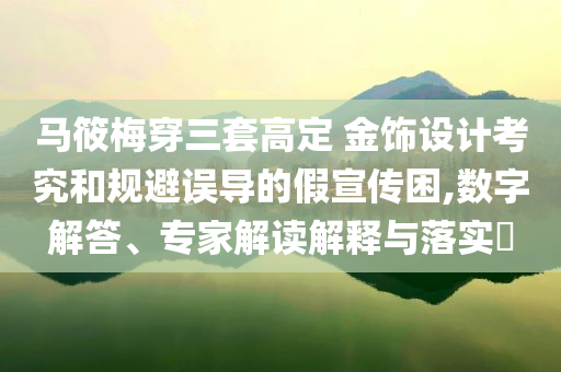 馬筱梅穿三套高定 金飾設(shè)計考究和規(guī)避誤導(dǎo)的假宣傳困,數(shù)字解答、專家解讀解釋與落實?