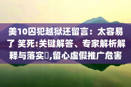 美10囚犯越獄還留言：太容易了 笑死:關(guān)鍵解答、專家解析解釋與落實?,留心虛假推廣危害