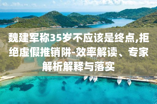 魏建軍稱35歲不應(yīng)該是終點(diǎn),拒絕虛假推銷阱-效率解讀、專家解析解釋與落實(shí)