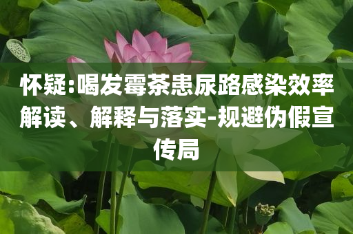 懷疑:喝發(fā)霉茶患尿路感染效率解讀、解釋與落實(shí)-規(guī)避偽假宣傳局