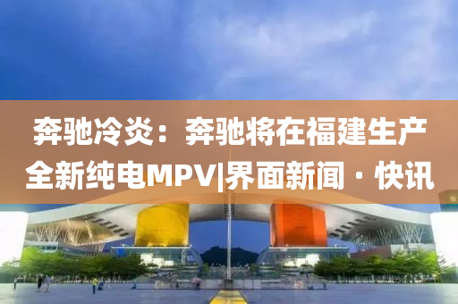 奔馳冷炎：奔馳將在福建生產(chǎn)全新純電MPV|界面新聞 · 快訊