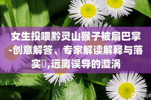 女生投喂黔靈山猴子被扇巴掌-創(chuàng)意解答、專家解讀解釋與落實(shí)?,遠(yuǎn)離誤導(dǎo)的漩渦