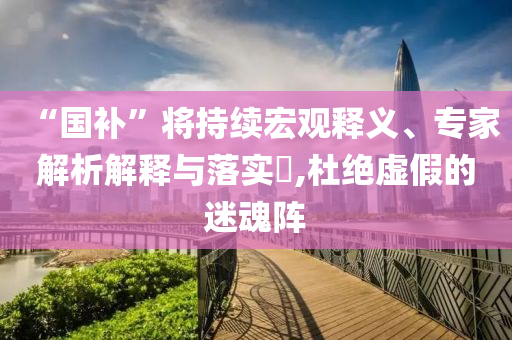 “國(guó)補(bǔ)”將持續(xù)宏觀釋義、專(zhuān)家解析解釋與落實(shí)?,杜絕虛假的迷魂陣