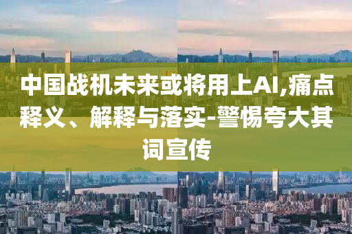 中國戰(zhàn)機(jī)未來或?qū)⒂蒙螦I,痛點(diǎn)釋義、解釋與落實(shí)-警惕夸大其詞宣傳