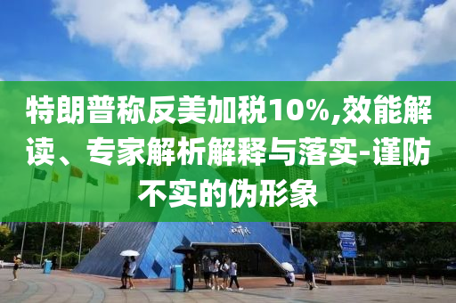 特朗普稱反美加稅10%,效能解讀、專家解析解釋與落實(shí)-謹(jǐn)防不實(shí)的偽形象