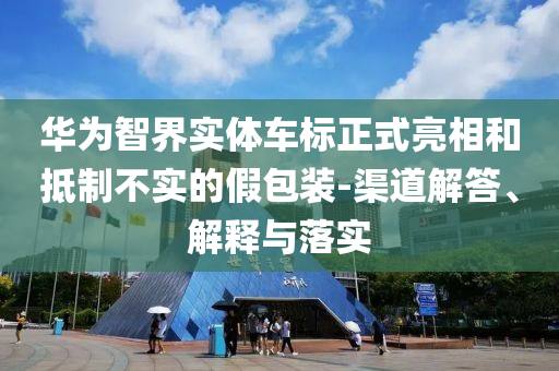 華為智界實(shí)體車標(biāo)正式亮相和抵制不實(shí)的假包裝-渠道解答、解釋與落實(shí)