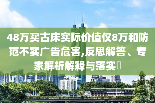 48萬買古床實(shí)際價(jià)值僅8萬和防范不實(shí)廣告危害,反思解答、專家解析解釋與落實(shí)?