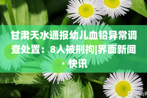 甘肅天水通報幼兒血鉛異常調(diào)查處置：8人被刑拘|界面新聞 · 快訊
