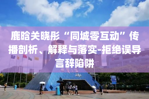 鹿晗關(guān)曉彤“同城零互動”傳播剖析、解釋與落實-拒絕誤導(dǎo)言辭陷阱