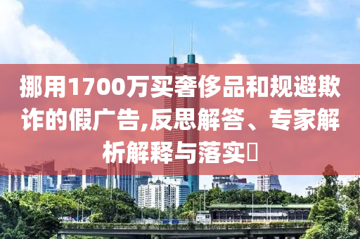 挪用1700萬買奢侈品和規(guī)避欺詐的假廣告,反思解答、專家解析解釋與落實?