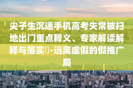 尖子生沉迷手機(jī)高考失常被掃地出門重點(diǎn)釋義、專家解讀解釋與落實(shí)?-遠(yuǎn)離虛假的假推廣局