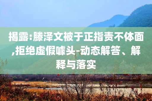 揭露:滕澤文被于正指責不體面,拒絕虛假噱頭-動態(tài)解答、解釋與落實