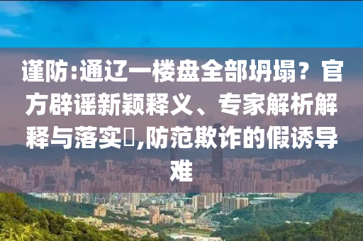 謹(jǐn)防:通遼一樓盤全部坍塌？官方辟謠新穎釋義、專家解析解釋與落實(shí)?,防范欺詐的假誘導(dǎo)難
