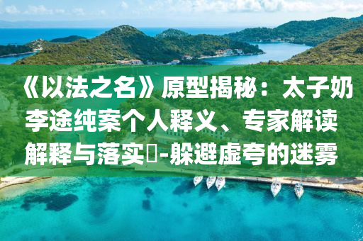 《以法之名》原型揭秘：太子奶李途純案?jìng)€(gè)人釋義、專家解讀解釋與落實(shí)?-躲避虛夸的迷霧
