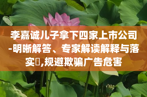 李嘉誠兒子拿下四家上市公司-明晰解答、專家解讀解釋與落實?,規(guī)避欺騙廣告危害