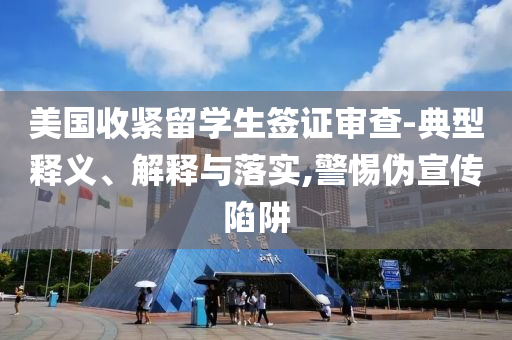 美國收緊留學(xué)生簽證審查-典型釋義、解釋與落實,警惕偽宣傳陷阱