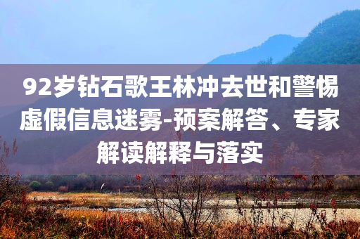 92歲鉆石歌王林沖去世和警惕虛假信息迷霧-預(yù)案解答、專家解讀解釋與落實