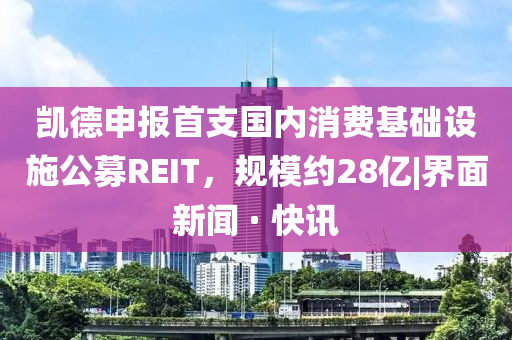 凱德申報(bào)首支國(guó)內(nèi)消費(fèi)基礎(chǔ)設(shè)施公募REIT，規(guī)模約28億|界面新聞 · 快訊