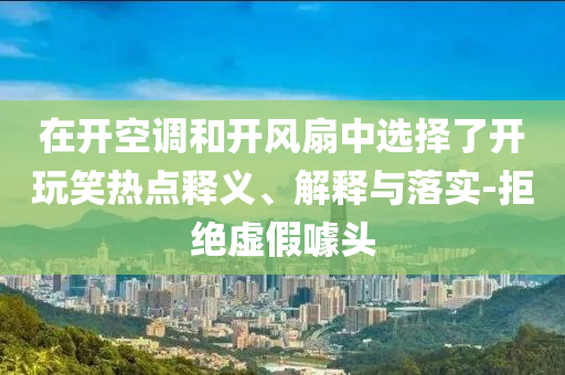 在開(kāi)空調(diào)和開(kāi)風(fēng)扇中選擇了開(kāi)玩笑熱點(diǎn)釋義、解釋與落實(shí)-拒絕虛假噱頭