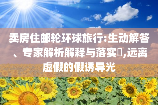 賣房住郵輪環(huán)球旅行:生動解答、專家解析解釋與落實?,遠(yuǎn)離虛假的假誘導(dǎo)光