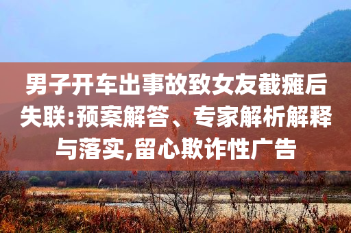 男子開(kāi)車(chē)出事故致女友截癱后失聯(lián):預(yù)案解答、專(zhuān)家解析解釋與落實(shí),留心欺詐性廣告