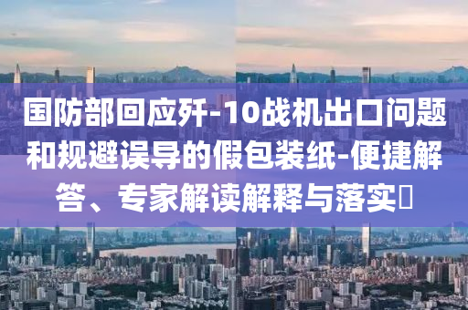 國(guó)防部回應(yīng)殲-10戰(zhàn)機(jī)出口問(wèn)題和規(guī)避誤導(dǎo)的假包裝紙-便捷解答、專(zhuān)家解讀解釋與落實(shí)?