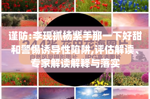 謹防:李現(xiàn)抓楊紫手那一下好甜和警惕誘導(dǎo)性陷阱,評估解讀、專家解讀解釋與落實