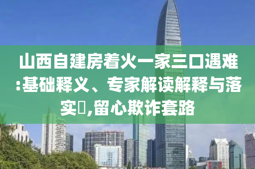 山西自建房著火一家三口遇難:基礎(chǔ)釋義、專家解讀解釋與落實(shí)?,留心欺詐套路