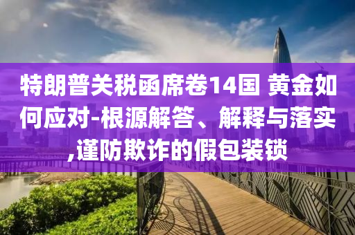 特朗普關(guān)稅函席卷14國(guó) 黃金如何應(yīng)對(duì)-根源解答、解釋與落實(shí),謹(jǐn)防欺詐的假包裝鎖