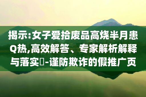 揭示:女子愛拾廢品高燒半月患Q熱,高效解答、專家解析解釋與落實(shí)?-謹(jǐn)防欺詐的假推廣頁