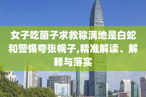 女子吃菌子求救稱滿地是白蛇和警惕夸張幌子,精準(zhǔn)解讀、解釋與落實(shí)