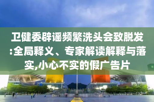 衛(wèi)健委辟謠頻繁洗頭會致脫發(fā):全局釋義、專家解讀解釋與落實,小心不實的假廣告片