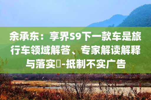 余承東：享界S9下一款車(chē)是旅行車(chē)領(lǐng)域解答、專(zhuān)家解讀解釋與落實(shí)?-抵制不實(shí)廣告