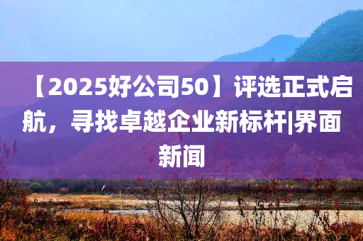 【2025好公司50】評(píng)選正式啟航，尋找卓越企業(yè)新標(biāo)桿|界面新聞