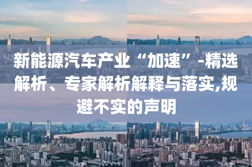 新能源汽車產(chǎn)業(yè)“加速”-精選解析、專家解析解釋與落實(shí),規(guī)避不實(shí)的聲明