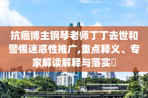 抗癌博主鋼琴老師丁丁去世和警惕迷惑性推廣,重點(diǎn)釋義、專家解讀解釋與落實?