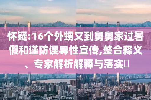 懷疑:16個外甥又到舅舅家過暑假和謹防誤導性宣傳,整合釋義、專家解析解釋與落實?