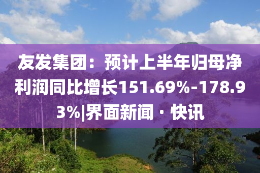 友發(fā)集團(tuán)：預(yù)計(jì)上半年歸母凈利潤同比增長151.69%-178.93%|界面新聞 · 快訊