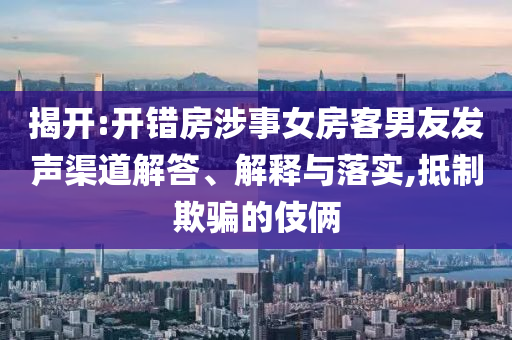 揭開(kāi):開(kāi)錯(cuò)房涉事女房客男友發(fā)聲渠道解答、解釋與落實(shí),抵制欺騙的伎倆