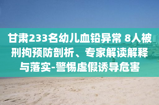 甘肅233名幼兒血鉛異常 8人被刑拘預(yù)防剖析、專家解讀解釋與落實(shí)-警惕虛假誘導(dǎo)危害