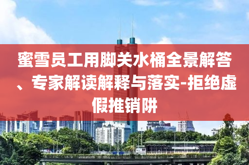 蜜雪員工用腳關(guān)水桶全景解答、專家解讀解釋與落實-拒絕虛假推銷阱