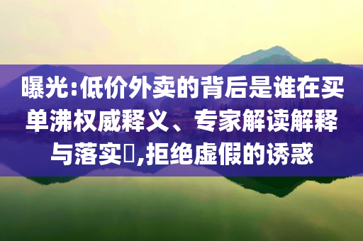 曝光:低價外賣的背后是誰在買單沸權(quán)威釋義、專家解讀解釋與落實?,拒絕虛假的誘惑