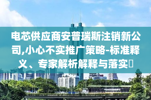 電芯供應(yīng)商安普瑞斯注銷(xiāo)新公司,小心不實(shí)推廣策略-標(biāo)準(zhǔn)釋義、專(zhuān)家解析解釋與落實(shí)?