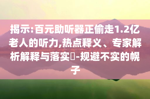 揭示:百元助聽器正偷走1.2億老人的聽力,熱點釋義、專家解析解釋與落實?-規(guī)避不實的幌子