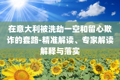 在意大利被洗劫一空和留心欺詐的套路-精準解讀、專家解讀解釋與落實