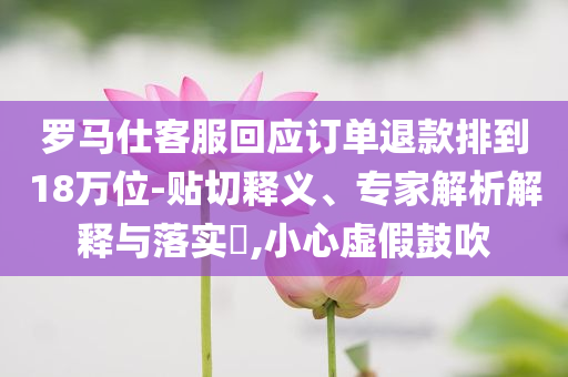 羅馬仕客服回應(yīng)訂單退款排到18萬位-貼切釋義、專家解析解釋與落實(shí)?,小心虛假鼓吹